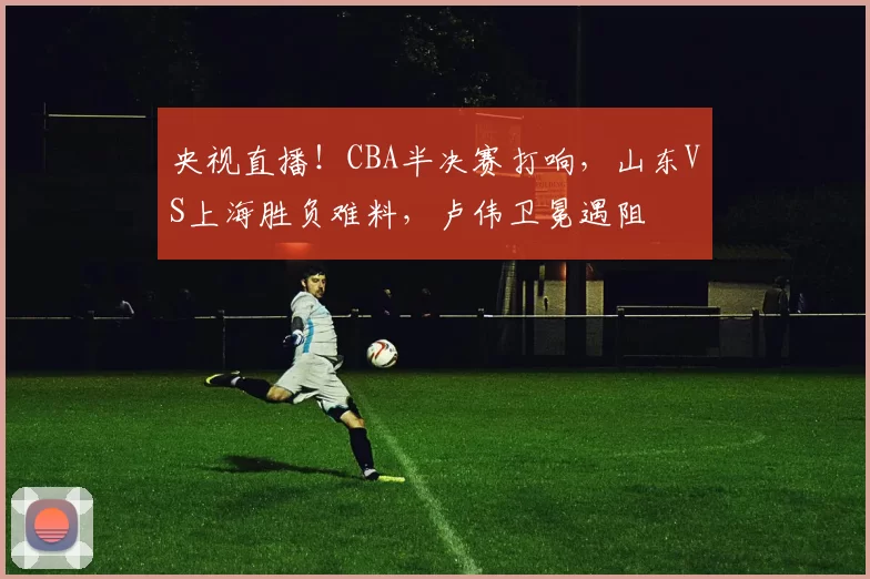 央视直播！CBA半决赛打响，山东VS上海胜负难料，卢伟卫冕遇阻