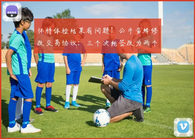 怀特体检结果有问题！公牛黄蜂修改交易协议：三个次轮签改为两个