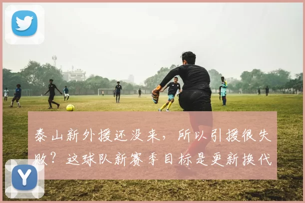 泰山新外援还没来，所以引援很失败？这球队新赛季目标是更新换代