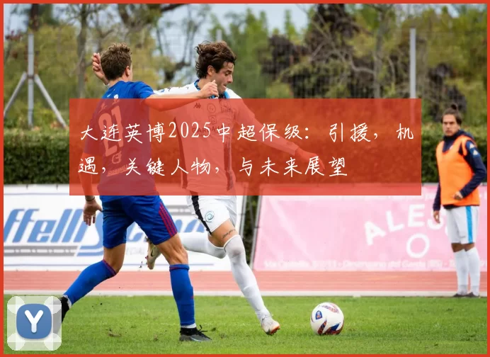 大连英博2025中超保级：引援，机遇，关键人物，与未来展望