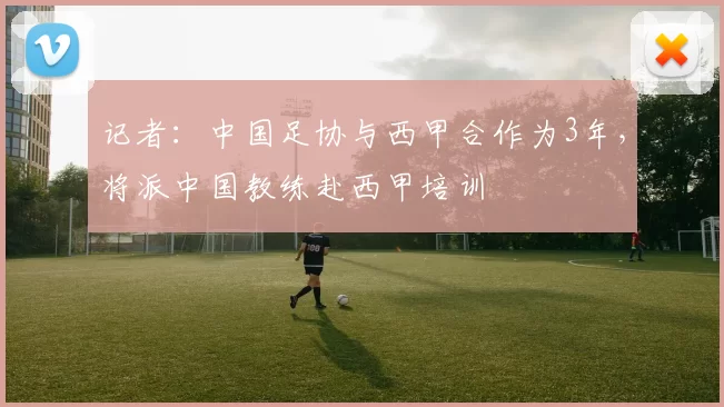 记者：中国足协与西甲合作为3年，将派中国教练赴西甲培训